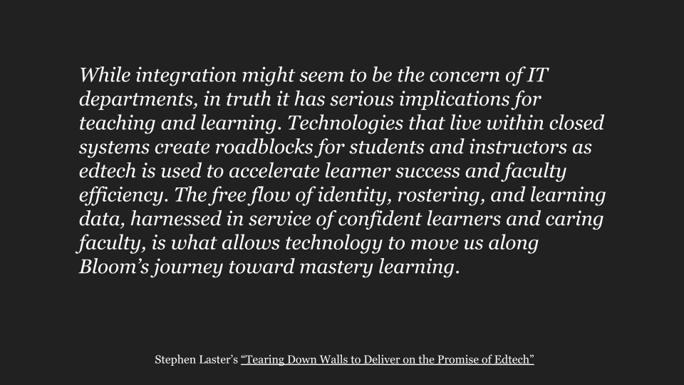 While integration might seem to be the concern of IT departments, in truth it has serious implications for teaching and learning. Technologies that live within closed systems create roadblocks for students and instructors as edtech is used to accelerate learner success and faculty efficiency. The free flow of identity, rostering, and learning data, harnessed in service of confident learners and caring faculty, is what allows technology to move us along Bloom’s journey toward mastery learning.